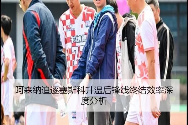 阿森纳追逐塞斯科升温后锋线终结效率深度分析