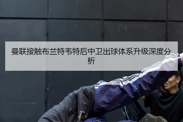 曼联接触布兰特韦特后中卫出球体系升级深度分析
